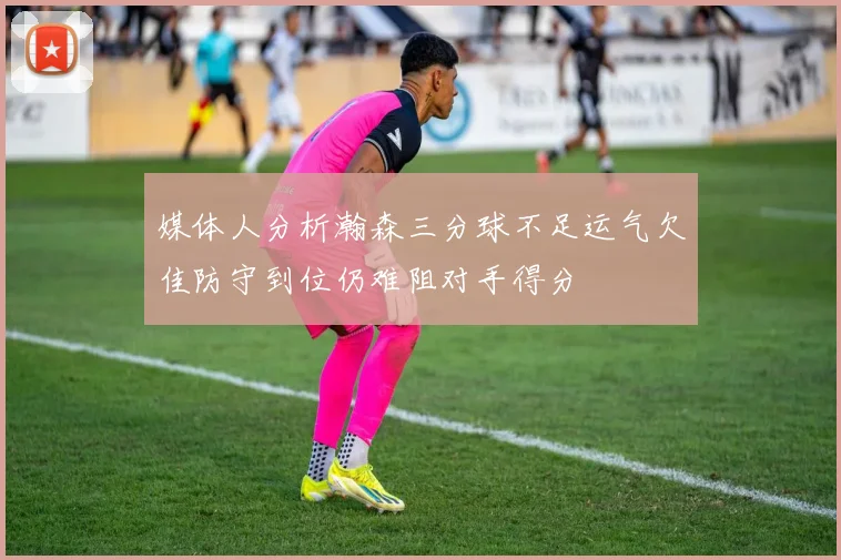 媒体人分析瀚森三分球不足运气欠佳防守到位仍难阻对手得分
