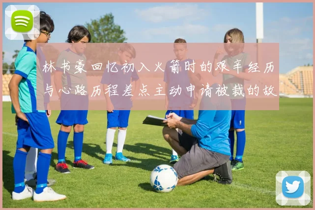 林书豪回忆初入火箭时的艰辛经历与心路历程差点主动申请被裁的故事