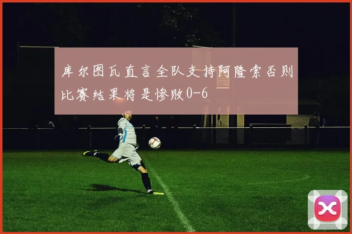 库尔图瓦直言全队支持阿隆索否则比赛结果将是惨败0-6