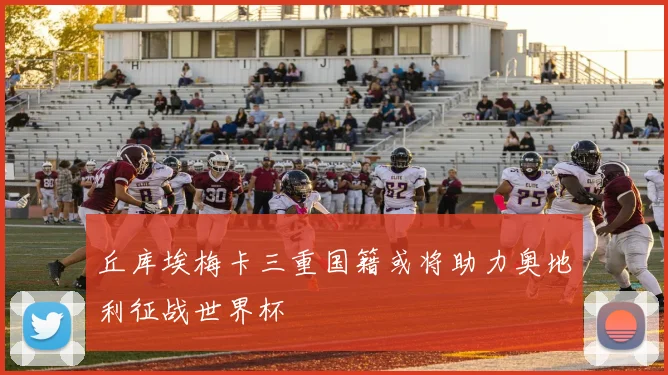 丘库埃梅卡三重国籍或将助力奥地利征战世界杯