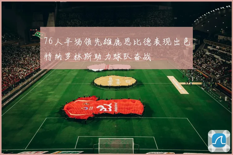 76人半场领先雄鹿恩比德表现出色特纳罗林斯助力球队奋战
