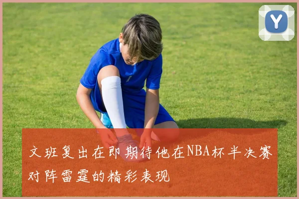 文班复出在即期待他在NBA杯半决赛对阵雷霆的精彩表现