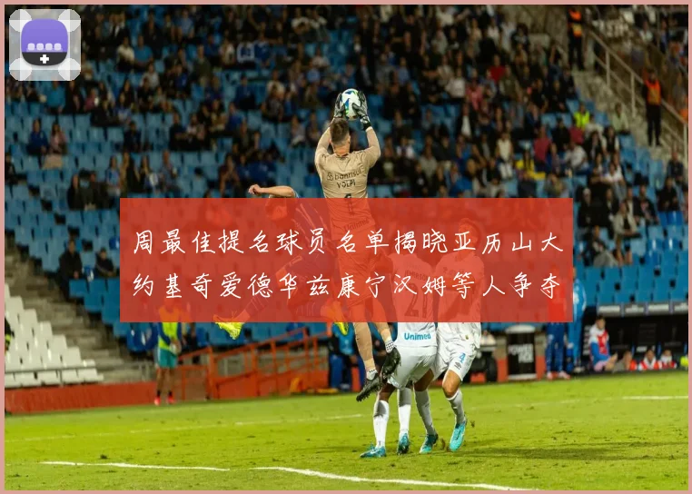 周最佳提名球员名单揭晓亚历山大约基奇爱德华兹康宁汉姆等人争夺荣誉