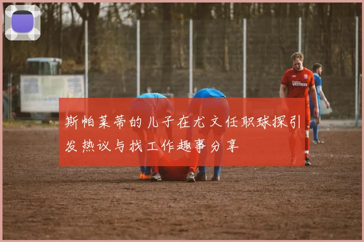 斯帕莱蒂的儿子在尤文任职球探引发热议与找工作趣事分享