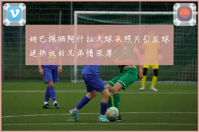 姆巴佩晒阿什拉夫球衣照片引发球迷热议好兄弟情深厚