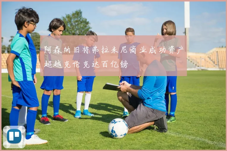 阿森纳旧将弗拉米尼商业成功资产超越克伦克达百亿镑