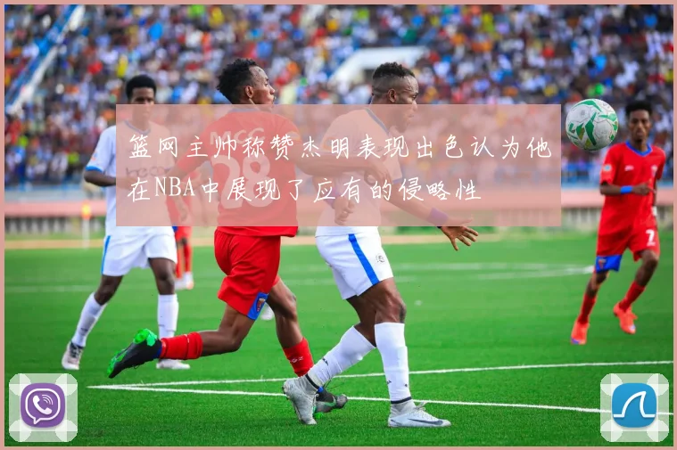 篮网主帅称赞杰明表现出色认为他在NBA中展现了应有的侵略性