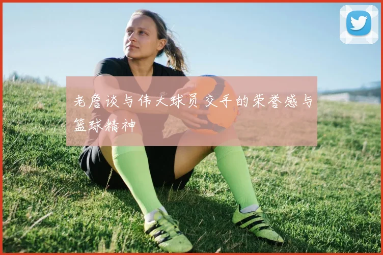 老詹谈与伟大球员交手的荣誉感与篮球精神