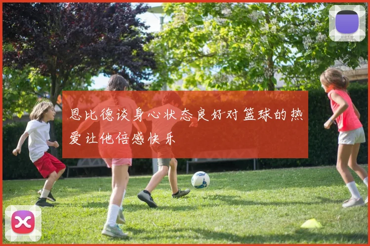 恩比德谈身心状态良好对篮球的热爱让他倍感快乐