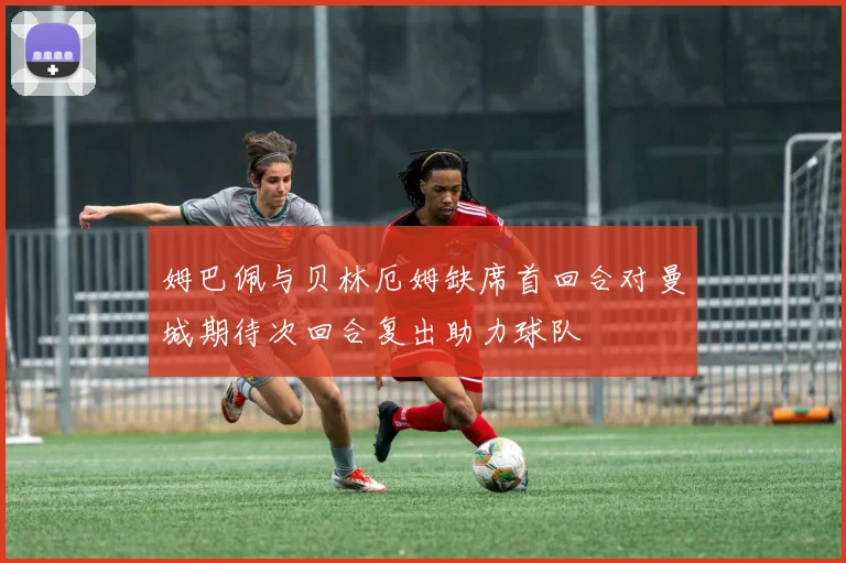 姆巴佩与贝林厄姆缺席首回合对曼城期待次回合复出助力球队