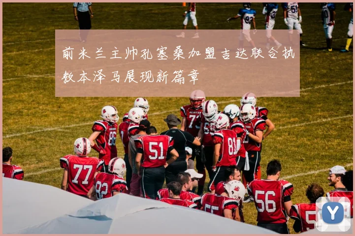 前米兰主帅孔塞桑加盟吉达联合执教本泽马展现新篇章