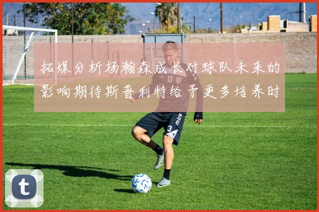 拓媒分析杨瀚森成长对球队未来的影响期待斯普利特给予更多培养时间