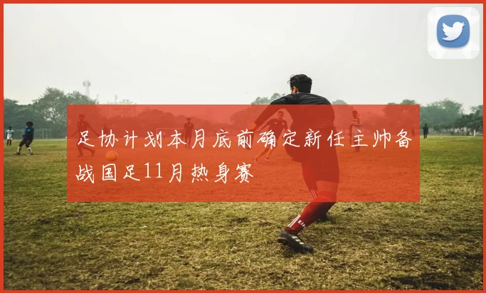 足协计划本月底前确定新任主帅备战国足11月热身赛
