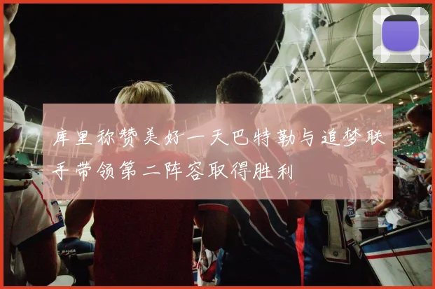 库里称赞美好一天巴特勒与追梦联手带领第二阵容取得胜利