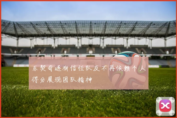 东契奇逐渐信任队友不再依赖个人得分展现团队精神