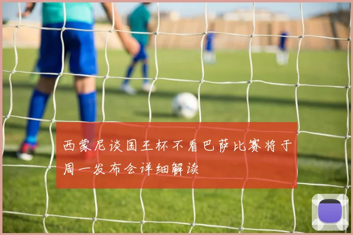 西蒙尼谈国王杯不看巴萨比赛将于周一发布会详细解读