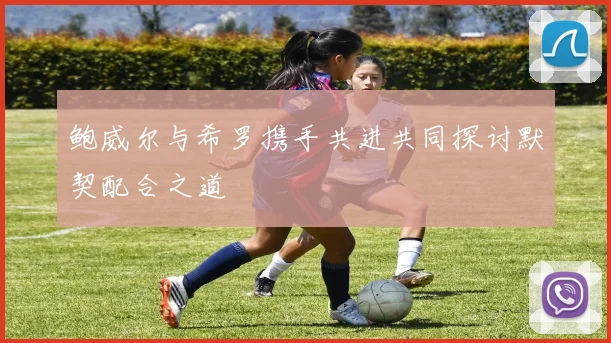 鲍威尔与希罗携手共进共同探讨默契配合之道