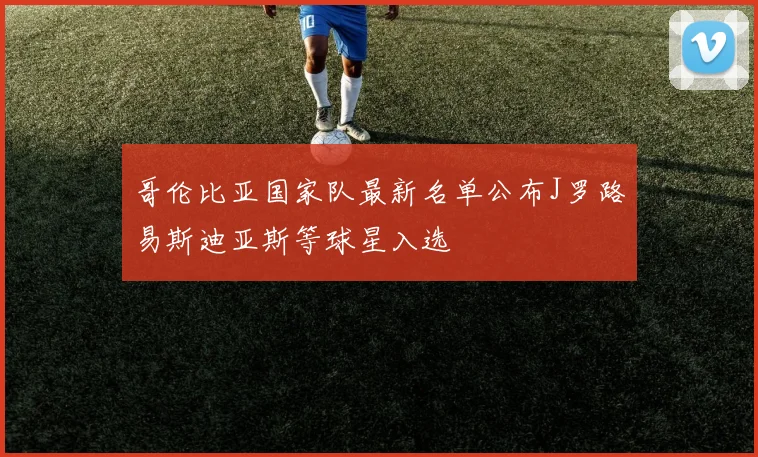 哥伦比亚国家队最新名单公布J罗路易斯迪亚斯等球星入选