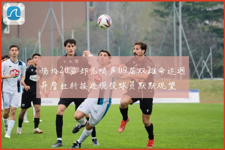 场均20分却无哨声09届双雄命运迥异詹杜科接近现役球员默默观望