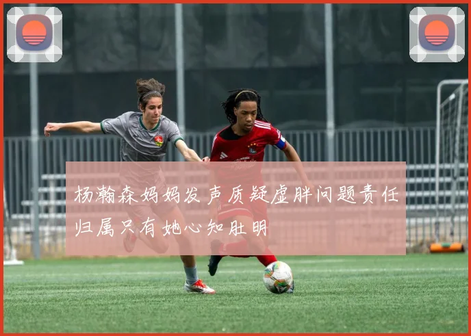 杨瀚森妈妈发声质疑虚胖问题责任归属只有她心知肚明