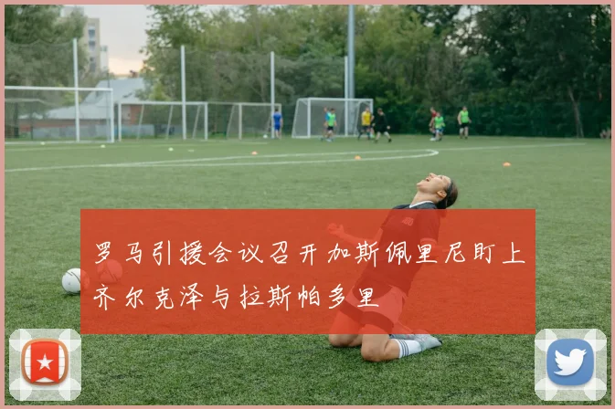 罗马引援会议召开加斯佩里尼盯上齐尔克泽与拉斯帕多里