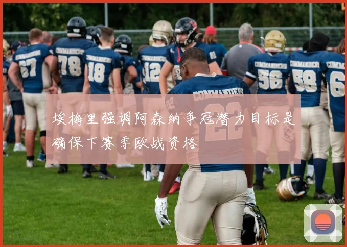 埃梅里强调阿森纳争冠潜力目标是确保下赛季欧战资格