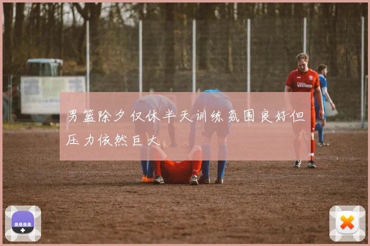 男篮除夕仅休半天训练氛围良好但压力依然巨大