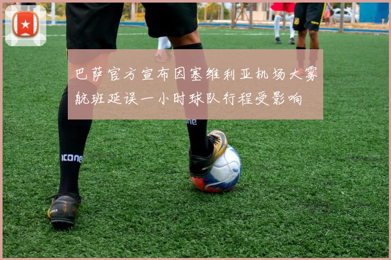 巴萨官方宣布因塞维利亚机场大雾航班延误一小时球队行程受影响