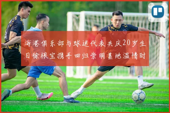 海港俱乐部与球迷代表共庆20岁生日徐根宝携手回归崇明基地温情时刻