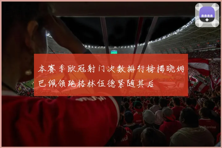 本赛季欧冠射门次数排行榜揭晓姆巴佩领跑格林伍德紧随其后