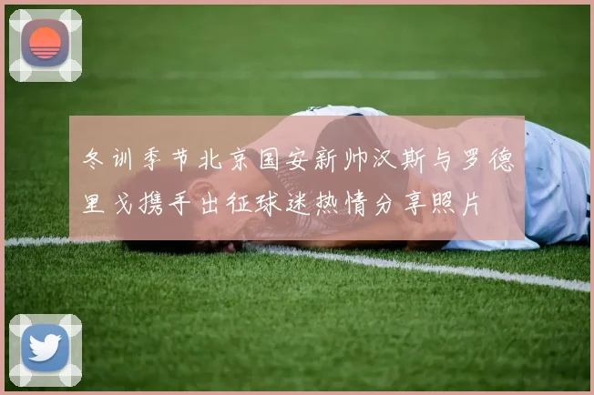 冬训季节北京国安新帅汉斯与罗德里戈携手出征球迷热情分享照片