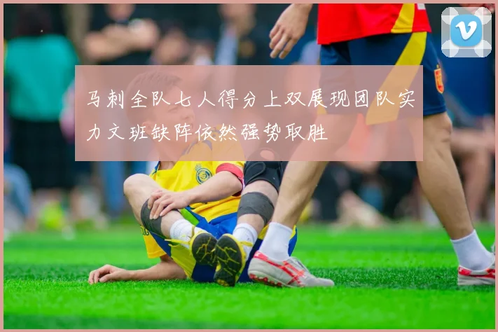 马刺全队七人得分上双展现团队实力文班缺阵依然强势取胜