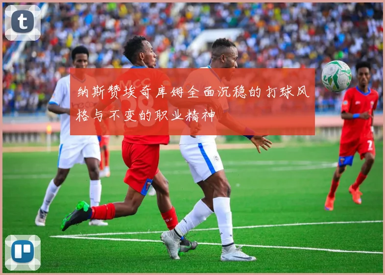 纳斯赞埃奇库姆全面沉稳的打球风格与不变的职业精神