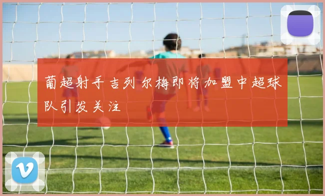 葡超射手吉列尔梅即将加盟中超球队引发关注
