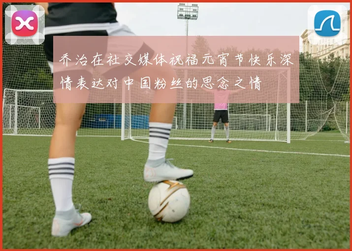 乔治在社交媒体祝福元宵节快乐深情表达对中国粉丝的思念之情