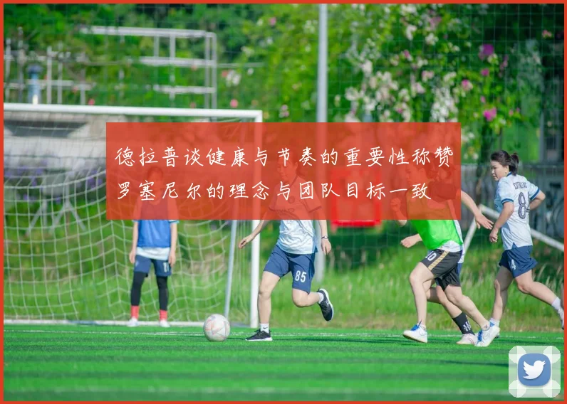 德拉普谈健康与节奏的重要性称赞罗塞尼尔的理念与团队目标一致