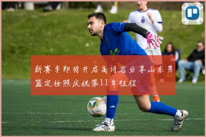 新赛季即将开启高诗岩分享山东男篮定妆照庆祝第11年征程