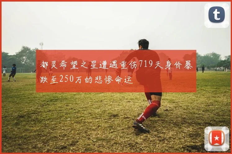 都灵希望之星遭遇重伤719天身价暴跌至250万的悲惨命运