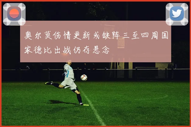 奥尔莫伤情更新或缺阵三至四周国家德比出战仍存悬念