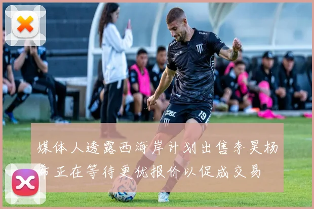 媒体人透露西海岸计划出售李昊杨希正在等待更优报价以促成交易