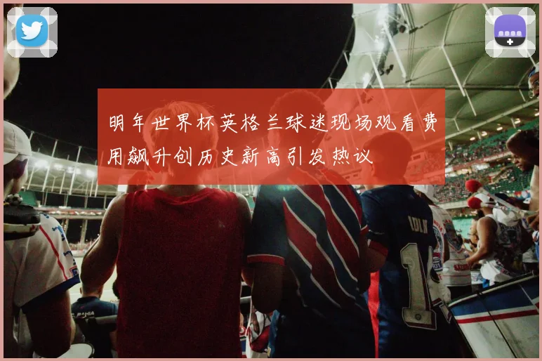 明年世界杯英格兰球迷现场观看费用飙升创历史新高引发热议