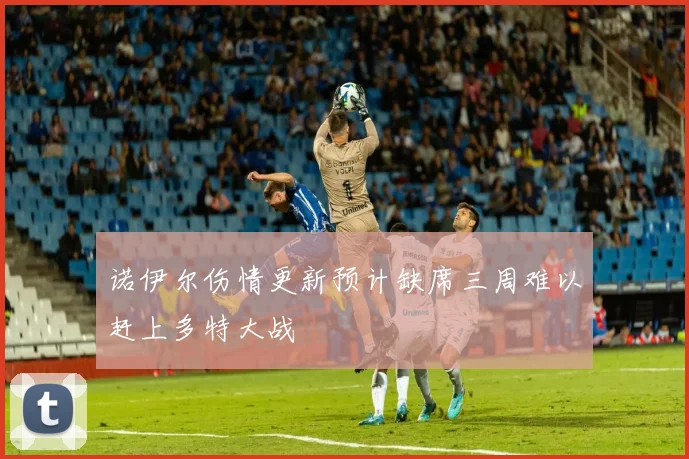 诺伊尔伤情更新预计缺席三周难以赶上多特大战