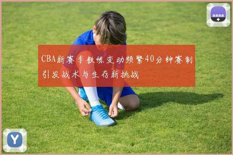 CBA新赛季教练变动频繁40分钟赛制引发战术与生存新挑战